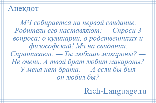 
    МЧ собирается на первой свидание. Родители его наставляют: — Спроси 3 вопроса: о кулинарии, о родственниках и философский! Мч на свидании. Спрашивает: — Ты любишь макароны? — Не очень. А твой брат любит макароны? — У меня нет брата. — А если бы был — он любил бы?