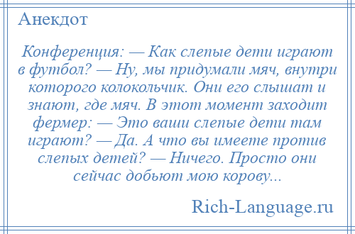 
    Конференция: — Как слепые дети играют в футбол? — Ну, мы придумали мяч, внутри которого колокольчик. Они его слышат и знают, где мяч. В этот момент заходит фермер: — Это ваши слепые дети там играют? — Да. А что вы имеете против слепых детей? — Ничего. Просто они сейчас добьют мою корову...