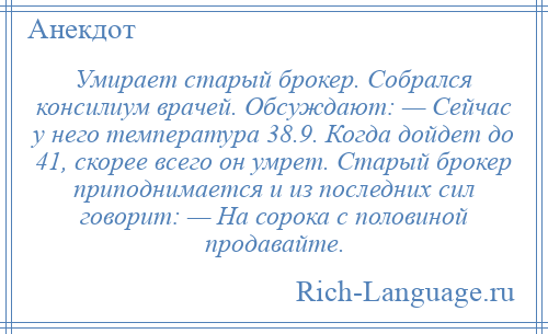
    Умирает старый брокер. Собрался консилиум врачей. Обсуждают: — Сейчас у него температура 38.9. Когда дойдет до 41, скорее всего он умрет. Старый брокер приподнимается и из последних сил говорит: — На сорока с половиной продавайте.