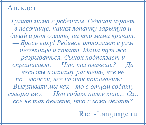 
    Гуляет мама с ребенком. Ребенок играет в песочнице, нашел лопатку зарытую и давай в рот совать, на что мама кричит: — Брось каку! Ребенок отползает в угол песочницы и какает. Мама тут же разрыдаться. Сынок подползает и спрашивает: — Что ты плачешь? — Да весь ты в папашу растешь, все не по—людски, все не так понимаешь: — Выгуливали мы как—то с отцом собаку, говорю ему: — Иди собаке палку кинь... Ох.. все не так делаете, что с вами делать?