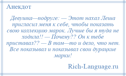 
    Девушка—подруге: — Этот нахал Леша пригласил меня к себе, чтобы показать свою коллекцию марок. Лучше бы я туда не ходила!! — Почему?? Он к тебе приставал?? — В том—то и дело, что нет. Все показывал и показывал свои дурацкие марки!