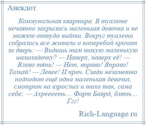 
    Коммунальная квартира. В туалете нечаянно закрылась маленькая девочка и не может оттуда выйти. Вокруг туалета собрались все жители и наперебой кричат за дверь: — Видишь там такую маленькую шеколадочку? — Наверх, наверх её! — Влево тяни! — Нет, вправо! Вправо! Толкай! — Левее! И проч. Сзади незаметно подходит ещё одна маленькая девочка, смотрит на взрослых и тихо так, сама себе: — Ахрееееть… Форт Баярд, блять… Ггг!