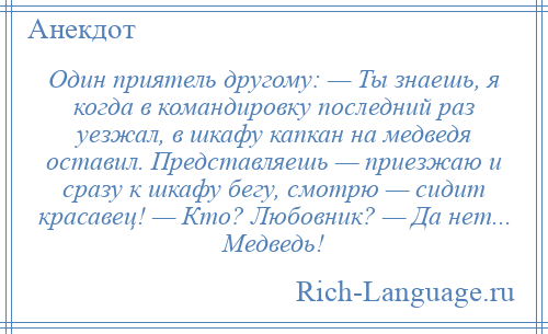 
    Один приятель другому: — Ты знаешь, я когда в командировку последний раз уезжал, в шкафу капкан на медведя оставил. Представляешь — приезжаю и сразу к шкафу бегу, смотрю — сидит красавец! — Кто? Любовник? — Да нет... Медведь!