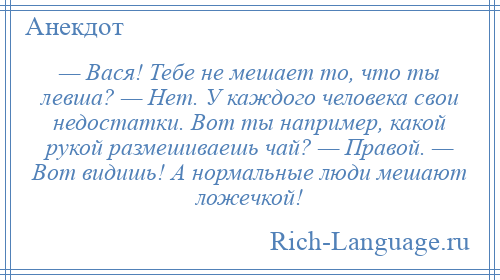 
    — Вася! Тебе не мешает то, что ты левша? — Нет. У каждого человека свои недостатки. Вот ты например, какой рукой размешиваешь чай? — Правой. — Вот видишь! А нормальные люди мешают ложечкой!