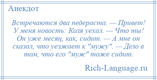 
    Встречаются два педераста. — Привет! У меня новость: Коля уехал. — Что ты! Он уже месяц, как, сидит. — А мне он сказал, что уезжает к мужу . — Дело в том, что его муж тоже сидит.