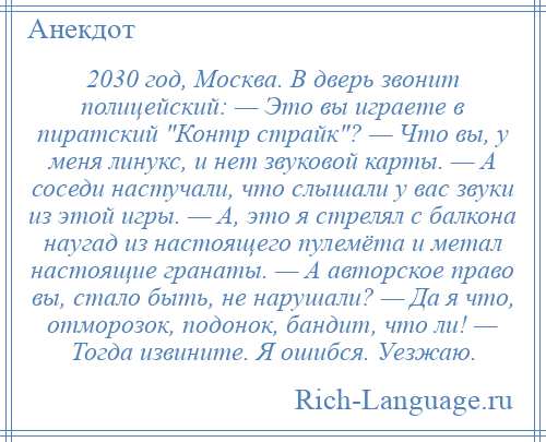 
    2030 год, Москва. В дверь звонит полицейский: — Это вы играете в пиратский Контр страйк ? — Что вы, у меня линукс, и нет звуковой карты. — А соседи настучали, что слышали у вас звуки из этой игры. — А, это я стрелял с балкона наугад из настоящего пулемёта и метал настоящие гранаты. — А авторское право вы, стало быть, не нарушали? — Да я что, отморозок, подонок, бандит, что ли! — Тогда извините. Я ошибся. Уезжаю.