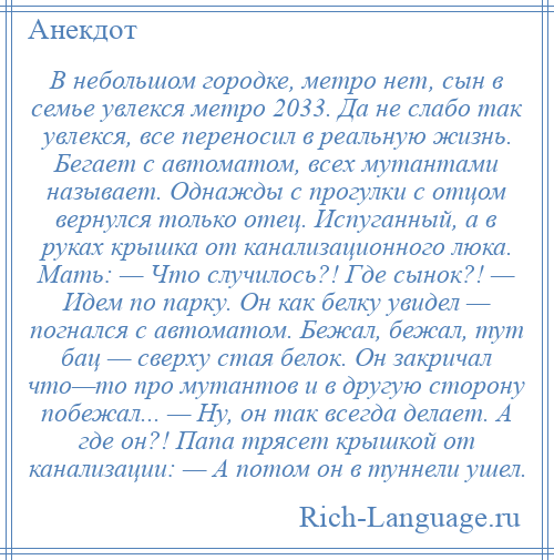 
    В небольшом городке, метро нет, сын в семье увлекся метро 2033. Да не слабо так увлекся, все переносил в реальную жизнь. Бегает с автоматом, всех мутантами называет. Однажды с прогулки с отцом вернулся только отец. Испуганный, а в руках крышка от канализационного люка. Мать: — Что случилось?! Где сынок?! — Идем по парку. Он как белку увидел — погнался с автоматом. Бежал, бежал, тут бац — сверху стая белок. Он закричал что—то про мутантов и в другую сторону побежал... — Ну, он так всегда делает. А где он?! Папа трясет крышкой от канализации: — А потом он в туннели ушел.