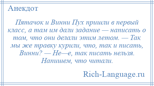 
    Пятачок и Винни Пух пришли в первый класс, а там им дали задание — написать о том, что они делали этим летом. — Так мы же травку курили, что, так и писать, Винни? — Не—е, так писать нельзя. Напишем, что читали.