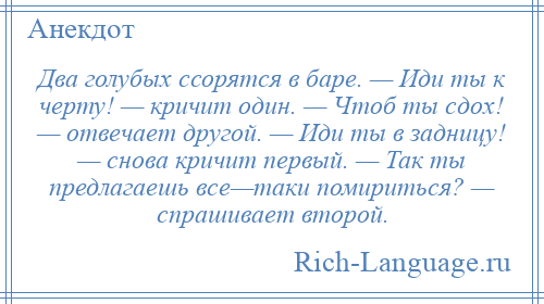 
    Два голубых ссорятся в баре. — Иди ты к черту! — кричит один. — Чтоб ты сдох! — отвечает другой. — Иди ты в задницу! — снова кричит первый. — Так ты предлагаешь все—таки помириться? — спрашивает второй.