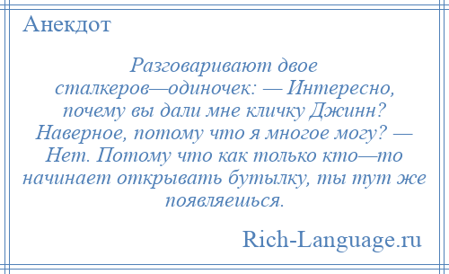 
    Разговаривают двое сталкеров—одиночек: — Интересно, почему вы дали мне кличку Джинн? Наверное, потому что я многое могу? — Нет. Потому что как только кто—то начинает открывать бутылку, ты тут же появляешься.