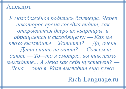 
    У молодожёнов родились близнецы. Через некоторое время соседка видит, как открывается дверь их квартиры, и обращается к выходящему: — Как вы плохо выглядите... Устаёте? — Да, очень. — Дети спать не дают? — Совсем не дают. — То—то я смотрю, вы так плохо выглядите... А Лена как себя чувствует? — Лена — это я. Коля выглядит ещё хуже.