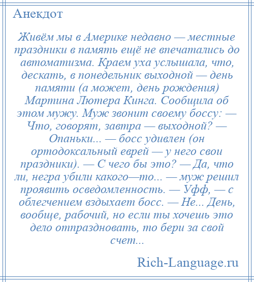 
    Живём мы в Америке недавно — местные праздники в память ещё не впечатались до автоматизма. Краем уха услышала, что, дескать, в понедельник выходной — день памяти (а может, день рождения) Мартина Лютера Кинга. Сообщила об этом мужу. Муж звонит своему боссу: — Что, говорят, завтра — выходной? — Опаньки... — босс удивлен (он ортодоксальный еврей — у него свои праздники). — С чего бы это? — Да, что ли, негра убили какого—то... — муж решил проявить осведомленность. — Уфф, — с облегчением вздыхает босс. — Не... День, вообще, рабочий, но если ты хочешь это дело отпраздновать, то бери за свой счет...