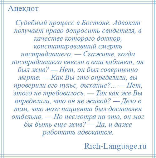 
    Судебный процесс в Бостоне. Адвокат получает право допросить свидетеля, в качестве которого доктор, констатировавший смерть пострадавшего. — Скажите, когда пострадавшего внесли в ваш кабинет, он был жив? — Нет, он был совершенно мертв. — Как Вы это определили, вы проверили его пульс, дыхание?... — Нет, этого не требовалось. — Так как же Вы определили, что он не живой? — Дело в том, что мозг пациента был доставлен отдельно. — Но несмотря на это, он мог бы быть еще жив? — Да, и даже работать адвокатом.