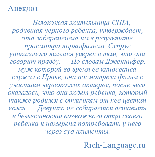 
    — Белокожая жительница США, родившая черного ребенка, утверждает, что забеременела им в результате просмотра порнофильма. Супруг уникального явления уверен в том, что она говорит правду. — По словам Дженнифер, муж которой во время ее киносеанса служил в Ираке, она посмотрела фильм с участием чернокожих актеров, после чего оказалось, что она ждет ребенка, который также родился с отличным от нее цветом кожи. — Девушка не собирается оставить в безвестности возможного отца своего ребенка и намерена потребовать у него через суд алименты.