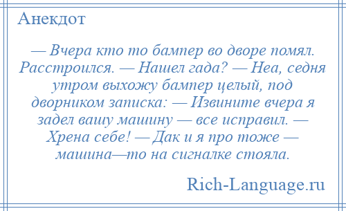 
    — Вчера кто то бампер во дворе помял. Расстроился. — Нашел гада? — Неа, седня утром выхожу бампер целый, под дворником записка: — Извините вчера я задел вашу машину — все исправил. — Хрена себе! — Дак и я про тоже — машина—то на сигналке стояла.