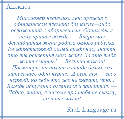 
    Миссионер несколько лет прожил в африканском племени без каких—либо осложнений с аборигенами. Однажды к нему пришел вождь: — Вчера моя двенадцатая жена родила белого ребенка. Ты единственный белый среди нас, значит, это ты осквернил мою жену. За это тебя ждет смерть! — Великий вождь! Посмотри, на поляне в стаде белых коз затесалась одна черная. А ведь ты — весь черный, но ведь это же не значит, что... Вождь испуганно оглянулся и зашептал: — Ладно, ладно, я никому про тебя не скажу, но и ты молчи!