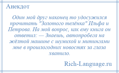 
    Один мой друг наконец то удосужился прочитать Золотого телёнка Ильфа и Петрова. На мой вопрос, как ему книга он ответил: — Знаешь, автопробега на жёлтой машине с шумихой и митингами мне в прошлогодних новостях за глаза хватило.