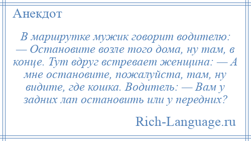
    В маршрутке мужик говорит водителю: — Остановите возле того дома, ну там, в конце. Тут вдруг встревает женщина: — А мне остановите, пожалуйста, там, ну видите, где кошка. Водитель: — Вам у задних лап остановить или у передних?