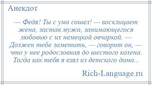 
    — Федя! Ты с ума сошел! — восклицает жена, застав мужа, занимающегося любовью с их немецкой овчаркой. — Должен тебе заметить, — говорит он, — что у нее родословная до шестого колена. Тогда как тебя я взял из детского дома...