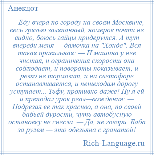 
    — Еду вчера по городу на своем Москвиче, весь грязью заляпанный, номеров почти не видно, боюсь гайцы придерутся. А тут впереди меня — дамочка на Хонде . Вся такая правильная: — И машина у нее чистая, и ограничения скорости она соблюдает, и повороты показывает, и резко не тормозит, и на светофоре останавливается, и пешеходам дорогу уступает... Тьфу, противно даже! Ну я ей и преподал урок реал—вождения: — Подрезал ее так красиво, а она, по своей бабьей дурости, чуть автобусную остановку не снесла. — Да, не говори. Баба за рулем — это обезьяна с гранатой!