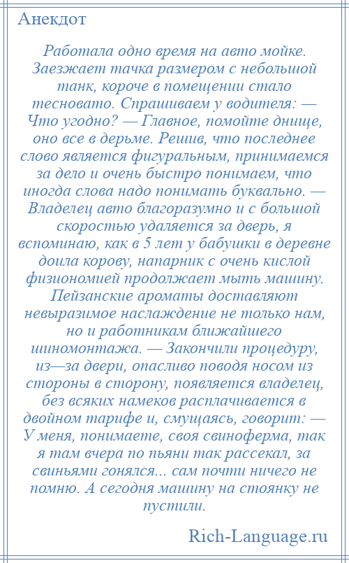 
    Работала одно время на авто мойке. Заезжает тачка размером с небольшой танк, короче в помещении стало тесновато. Спрашиваем у водителя: — Что угодно? — Главное, помойте днище, оно все в дерьме. Решив, что последнее слово является фигуральным, принимаемся за дело и очень быстро понимаем, что иногда слова надо понимать буквально. — Владелец авто благоразумно и с большой скоростью удаляется за дверь, я вспоминаю, как в 5 лет у бабушки в деревне доила корову, напарник с очень кислой физиономией продолжает мыть машину. Пейзанские ароматы доставляют невыразимое наслаждение не только нам, но и работникам ближайшего шиномонтажа. — Закончили процедуру, из—за двери, опасливо поводя носом из стороны в сторону, появляется владелец, без всяких намеков расплачивается в двойном тарифе и, смущаясь, говорит: — У меня, понимаете, своя свиноферма, так я там вчера по пьяни так рассекал, за свиньями гонялся... сам почти ничего не помню. А сегодня машину на стоянку не пустили.