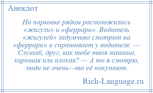 
    На парковке рядом расположились «жигули» и «феррари». Водитель «жигулей» задумчиво смотрит на «феррари» и спрашивает у водителя: — Слушай, друг, как тебе твоя машина, хорошая или плохая? — А то я смотрю, люди не очень—то её покупают.