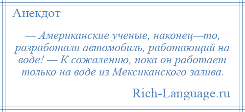 
    — Американские ученые, наконец—то, разработали автомобиль, работающий на воде! — К сожалению, пока он работает только на воде из Мексиканского залива.