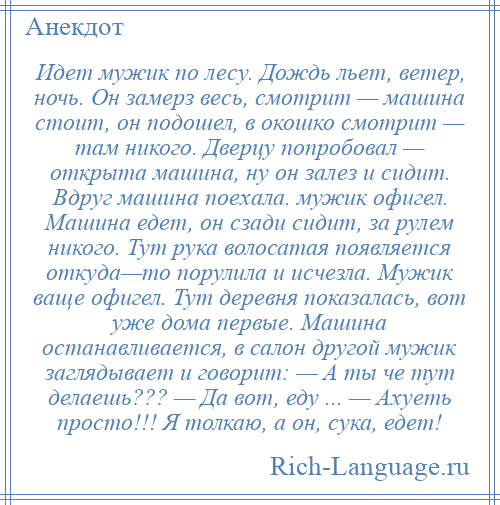 
    Идет мужик по лесу. Дождь льет, ветер, ночь. Он замерз весь, смотрит — машина стоит, он подошел, в окошко смотрит — там никого. Дверцу попробовал — открыта машина, ну он залез и сидит. Вдруг машина поехала. мужик офигел. Машина едет, он сзади сидит, за рулем никого. Тут рука волосатая появляется откуда—то порулила и исчезла. Мужик ваще офигел. Тут деревня показалась, вот уже дома первые. Машина останавливается, в салон другой мужик заглядывает и говорит: — А ты че тут делаешь??? — Да вот, еду ... — Ахуеть просто!!! Я толкаю, а он, сука, едет!