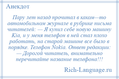 
    Пару лет назад прочитал в каком—то автомобильном журнале в рубрике письма читателей: — Я купил себе новую машину Kia, и у меня телефон в ней стал плохо работать, на старой машине все было в порядке. Телефон Nokia. Ответ редакции: — Дорогой читатель, внимательно перечитайте название телефона!!!