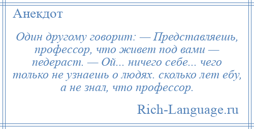 
    Один другому говорит: — Представляешь, профессор, что живет под вами — педераст. — Ой... ничего себе... чего только не узнаешь о людях. сколько лет ебу, а не знал, что профессор.