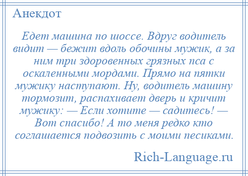 
    Едет машина по шоссе. Вдруг водитель видит — бежит вдоль обочины мужик, а за ним три здоровенных грязных пса с оскаленными мордами. Прямо на пятки мужику наступают. Ну, водитель машину тормозит, распахивает дверь и кричит мужику: — Если хотите — садитесь! — Вот спасибо! А то меня редко кто соглашается подвозить с моими песиками.