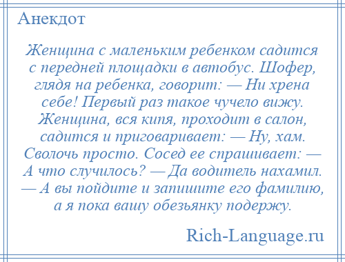 
    Женщина с маленьким ребенком садится с передней площадки в автобус. Шофер, глядя на ребенка, говорит: — Ни хрена себе! Первый раз такое чучело вижу. Женщина, вся кипя, проходит в салон, садится и приговаривает: — Ну, хам. Сволочь просто. Сосед ее спрашивает: — А что случилось? — Да водитель нахамил. — А вы пойдите и запишите его фамилию, а я пока вашу обезьянку подержу.