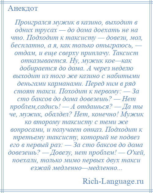 
    Проигрался мужик в казино, выходит в одних трусах — до дома доехать не на что. Подходит к таксисту — довези, мол, бесплатно, а я, как только отыграюсь, — отдам, и еще сверху приплачу. Таксист отказывается. Ну, мужик кое—как добирается до дома. А через неделю выходит из того же казино с набитыми деньгами карманами. Перед ним в ряд стоят такси. Походит к первому: — За сто баксов до дома довезешь? — Нет проблем,садись! — А отдашься? — Да ты че, мужик, обалдел? Нет, конечно! Мужик ко второму таксисту с теми же вопросами, и получает отказ. Подходит к третьему таксисту, который не подвез его в первый раз: — За сто баксов до дома довезешь? — Довезу, нет проблем! — О'кей, поехали, только мимо первых двух такси езжай медленно—медленно...