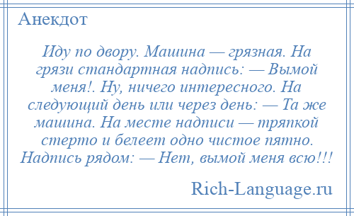 
    Иду по двору. Машина — грязная. На грязи стандартная надпись: — Вымой меня!. Ну, ничего интересного. На следующий день или через день: — Та же машина. На месте надписи — тряпкой стерто и белеет одно чистое пятно. Надпись рядом: — Нет, вымой меня всю!!!