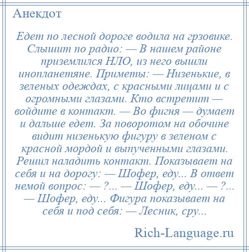 
    Едет по лесной дороге водила на грзовике. Слышит по радио: — В нашем районе приземлился НЛО, из него вышли инопланетяне. Приметы: — Низенькие, в зеленых одеждах, с красными лицами и с огромными глазами. Кто встретит — войдите в контакт. — Во фигня — думает и дальше едет. За поворотом на обочине видит низенькую фигуру в зеленом с красной мордой и выпученными глазами. Решил наладить контакт. Показывает на себя и на дорогу: — Шофер, еду... В ответ немой вопрос: — ?... — Шофер, еду... — ?... — Шофер, еду... Фигура показывает на себя и под себя: — Лесник, сру...