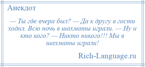 
    — Ты где вчера был? — Да к другу в гости ходил. Всю ночь в шахматы играли. — Ну и кто кого? — Никто никого!!! Мы в шахматы играли!