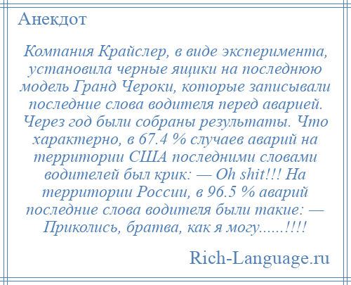 
    Компания Крайслер, в виде эксперимента, установила черные ящики на последнюю модель Гранд Чероки, которые записывали последние слова водителя перед аварией. Через год были собраны результаты. Что характерно, в 67.4 % случаев аварий на территории США последними словами водителей был крик: — Oh shit!!! На территории России, в 96.5 % аварий последние слова водителя были такие: — Приколись, братва, как я могу......!!!!