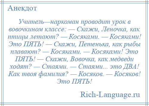 
    Учитель—наркоман проводит урок в вовочкином классе: — Скажи, Леночка, как птицы летают? — Косяками. — Косяками! Это ПЯТЬ! — Скажи, Петенька, как рыбы плавают? — Косяками. — Косяками! Это ПЯТЬ! — Скажи, Вовочка, как медведи ходят? — Стаями. — Стаями... это ДВА! Как твоя фамилия? — Косяков. — Косяков! Это ПЯТЬ!