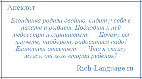 
    Блондинка родила двойню, сидит у себя в палате и рыдает. Подходит к ней медсестра и спрашивает: — Почему вы плачете, наоборот, радоваться надо! Блондинка отвечает: — Что я скажу мужу, от кого второй ребёнок?