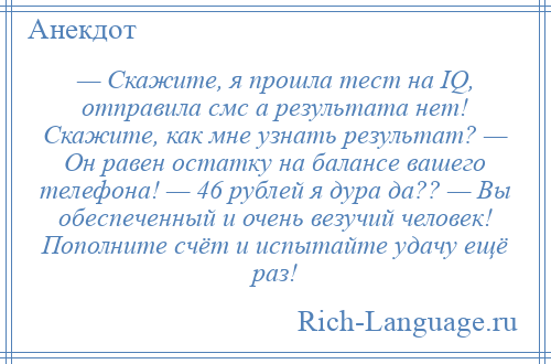 
    — Скажите, я прошла тест на IQ, отправила смс а результата нет! Скажите, как мне узнать результат? — Он равен остатку на балансе вашего телефона! — 46 рублей я дура да?? — Вы обеспеченный и очень везучий человек! Пополните счёт и испытайте удачу ещё раз!