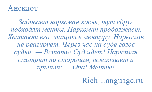 
    Забивает наркоман косяк, тут вдруг подходят менты. Наркоман продолжает. Хватают его, тащат в ментуру. Наркоман не реагирует. Через час на суде голос судьи: — Встать! Суд идет! Наркоман смотрит по сторонам, вскакивает и кричит: — Опа! Менты!