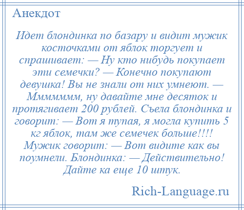 
    Идет блондинка по базару и видит мужик косточками от яблок торгует и спрашивает: — Ну кто нибудь покупает эти семечки? — Конечно покупают девушка! Вы не знали от них умнеют. — Ммммммм, ну давайте мне десяток и протягивает 200 рублей. Съела блондинка и говорит: — Вот я тупая, я могла купить 5 кг яблок, там же семечек больше!!!! Мужик говорит: — Вот видите как вы поумнели. Блондинка: — Действительно! Дайте ка еще 10 штук.