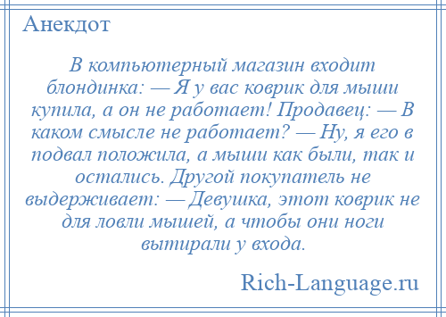 
    В компьютерный магазин входит блондинка: — Я у вас коврик для мыши купила, а он не работает! Продавец: — В каком смысле не работает? — Ну, я его в подвал положила, а мыши как были, так и остались. Другой покупатель не выдерживает: — Девушка, этот коврик не для ловли мышей, а чтобы они ноги вытирали у входа.