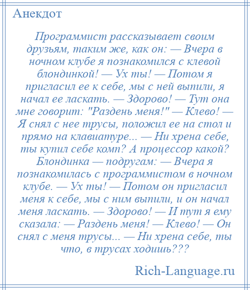 
    Программист рассказывает своим друзьям, таким же, как он: — Вчера в ночном клубе я познакомился с клевой блондинкой! — Ух ты! — Потом я пригласил ее к себе, мы с ней выпили, я начал ее ласкать. — Здорово! — Тут она мне говорит: Раздень меня! — Клево! — Я снял с нее трусы, положил ее на стол и прямо на клавиатуре... — Ни хрена себе, ты купил себе комп? А процессор какой? Блондинка — подругам: — Вчера я познакомилась с программистом в ночном клубе. — Ух ты! — Потом он пригласил меня к себе, мы с ним выпили, и он начал меня ласкать. — Здорово! — И тут я ему сказала: — Раздень меня! — Клево! — Он снял с меня трусы... — Ни хрена себе, ты что, в трусах ходишь???