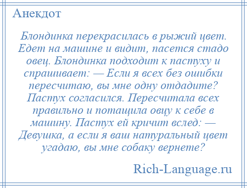 
    Блондинка перекрасилась в рыжий цвет. Едет на машине и видит, пасется стадо овец. Блондинка подходит к пастуху и спрашивает: — Если я всех без ошибки пересчитаю, вы мне одну отдадите? Пастух согласился. Пересчитала всех правильно и потащила овцу к себе в машину. Пастух ей кричит вслед: — Девушка, а если я ваш натуральный цвет угадаю, вы мне собаку вернете?