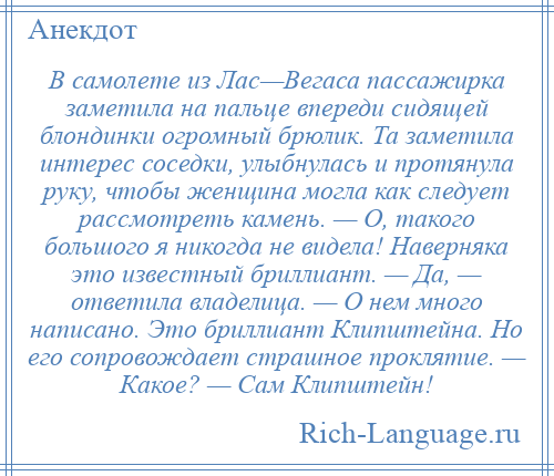
    В самолете из Лас—Вегаса пассажирка заметила на пальце впереди сидящей блондинки огромный брюлик. Та заметила интерес соседки, улыбнулась и протянула руку, чтобы женщина могла как следует рассмотреть камень. — О, такого большого я никогда не видела! Наверняка это известный бриллиант. — Да, — ответила владелица. — О нем много написано. Это бриллиант Клипштейна. Но его сопровождает страшное проклятие. — Какое? — Сам Клипштейн!