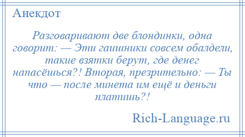 
    Разговаривают две блондинки, одна говорит: — Эти гаишники совсем обалдели, такие взятки берут, где денег напасёшься?! Вторая, презрительно: — Ты что — после минета им ещё и деньги платишь?!