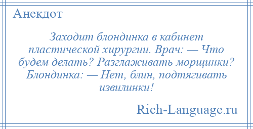 
    Заходит блондинка в кабинет пластической хирургии. Врач: — Что будем делать? Разглаживать морщинки? Блондинка: — Нет, блин, подтягивать извилинки!