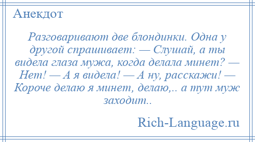 
    Разговаривают две блондинки. Одна у другой спрашивает: — Слушай, а ты видела глаза мужа, когда делала минет? — Нет! — А я видела! — А ну, расскажи! — Короче делаю я минет, делаю,.. а тут муж заходит..