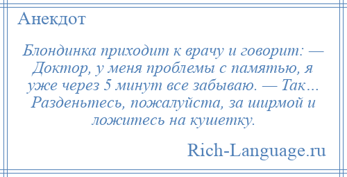 
    Блондинка приходит к врачу и говорит: — Доктор, у меня проблемы с памятью, я уже через 5 минут все забываю. — Так… Разденьтесь, пожалуйста, за ширмой и ложитесь на кушетку.
